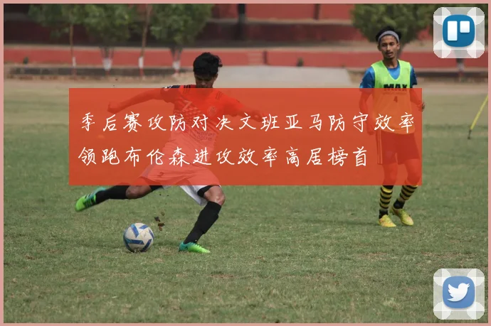 季后赛攻防对决文班亚马防守效率领跑布伦森进攻效率高居榜首