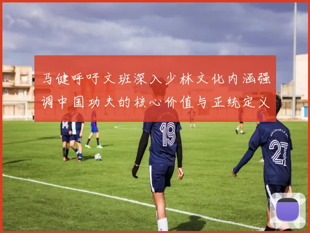 马健呼吁文班深入少林文化内涵强调中国功夫的核心价值与正统定义