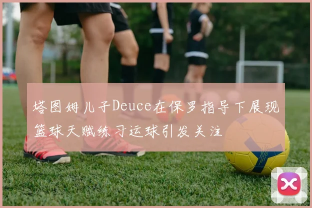 塔图姆儿子Deuce在保罗指导下展现篮球天赋练习运球引发关注