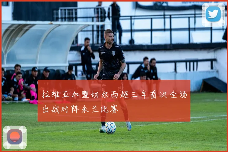 拉维亚加盟切尔西超三年首次全场出战对阵米兰比赛