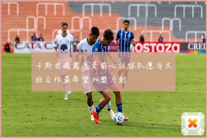 卡斯尔透露选秀前心仪球队愿与文班合作最希望加盟马刺