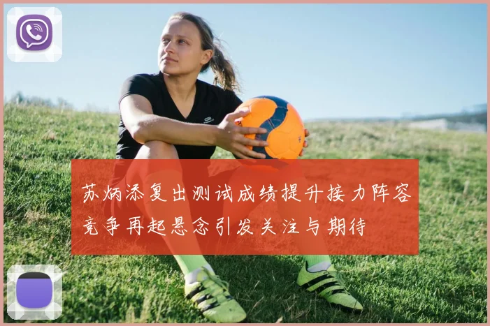 苏炳添复出测试成绩提升接力阵容竞争再起悬念引发关注与期待