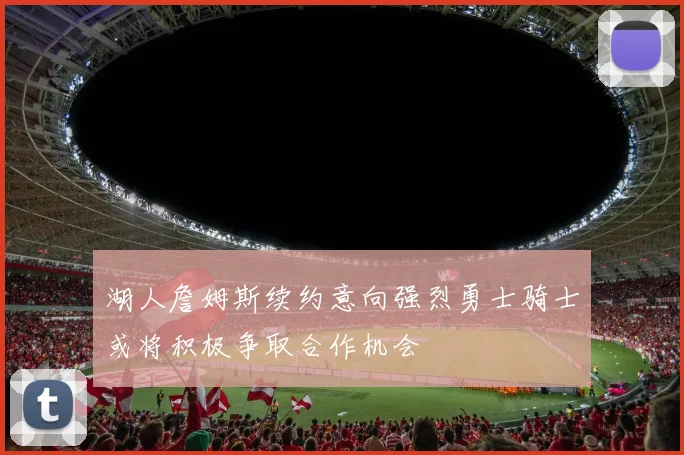 湖人詹姆斯续约意向强烈勇士骑士或将积极争取合作机会
