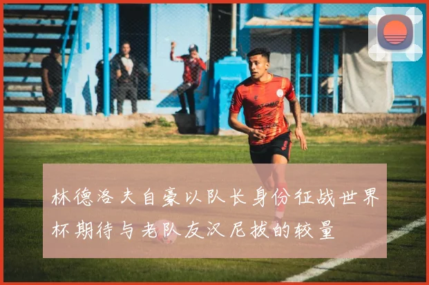 林德洛夫自豪以队长身份征战世界杯期待与老队友汉尼拔的较量