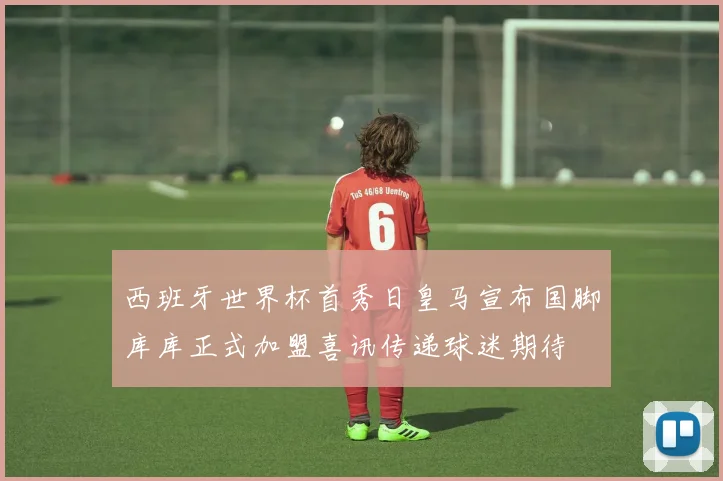 西班牙世界杯首秀日皇马宣布国脚库库正式加盟喜讯传递球迷期待