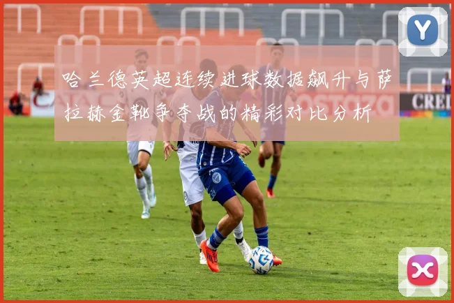哈兰德英超连续进球数据飙升与萨拉赫金靴争夺战的精彩对比分析