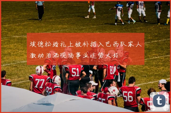 埃德松婚礼上被补招入巴西队家人激动泪洒现场事业运势大好