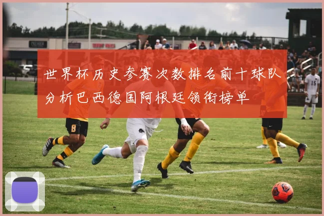世界杯历史参赛次数排名前十球队分析巴西德国阿根廷领衔榜单