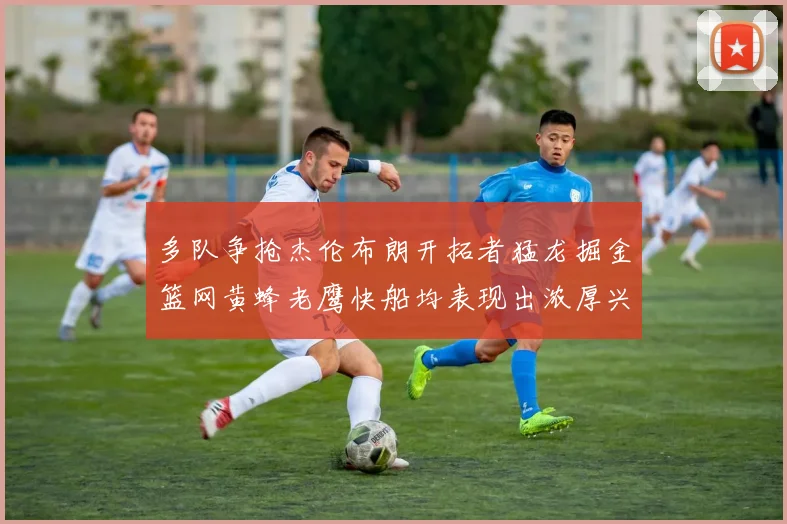 多队争抢杰伦布朗开拓者猛龙掘金篮网黄蜂老鹰快船均表现出浓厚兴趣
