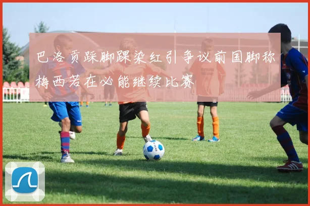巴洛贡踩脚踝染红引争议前国脚称梅西若在必能继续比赛