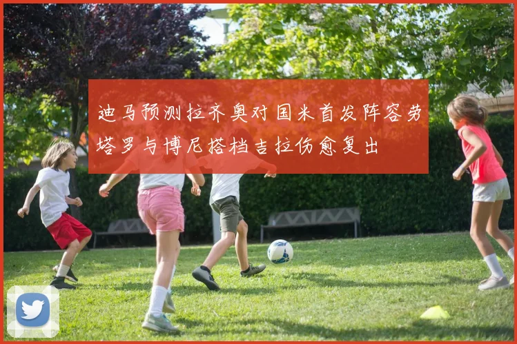 迪马预测拉齐奥对国米首发阵容劳塔罗与博尼搭档吉拉伤愈复出