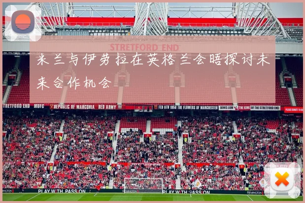 米兰与伊劳拉在英格兰会晤探讨未来合作机会