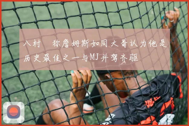 八村塁称詹姆斯如同大哥认为他是历史最佳之一与MJ并驾齐驱