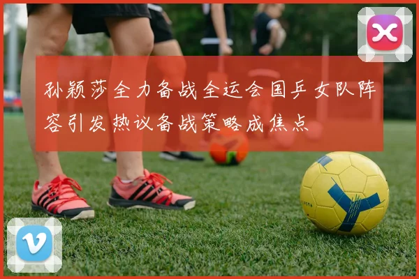 孙颖莎全力备战全运会国乒女队阵容引发热议备战策略成焦点