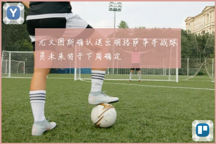 尤文图斯确认退出明格萨争夺战球员未来将于下周确定