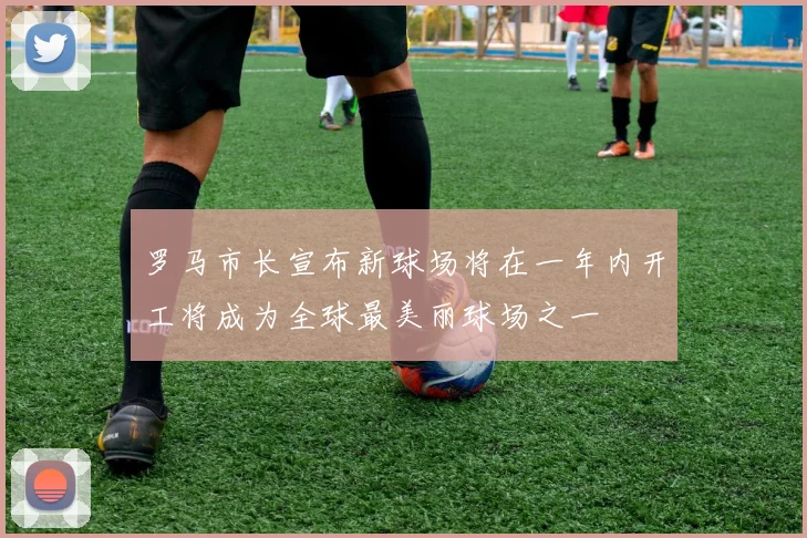 罗马市长宣布新球场将在一年内开工将成为全球最美丽球场之一
