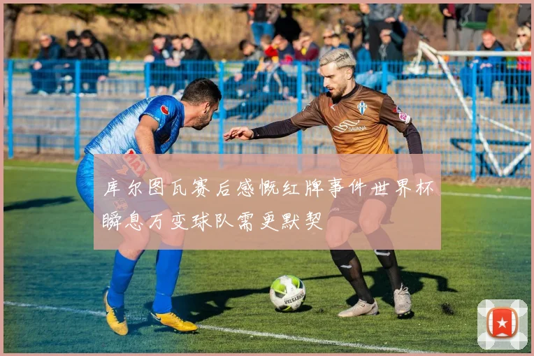 库尔图瓦赛后感慨红牌事件世界杯瞬息万变球队需更默契