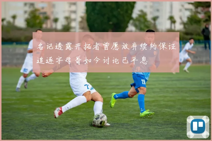 名记透露开拓者曾愿放弃续约保证追逐字母哥如今讨论已平息