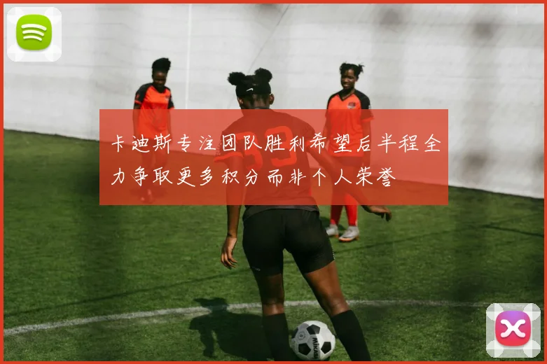 卡迪斯专注团队胜利希望后半程全力争取更多积分而非个人荣誉