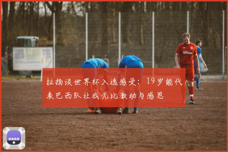 拉扬谈世界杯入选感受：19岁能代表巴西队让我无比激动与感恩